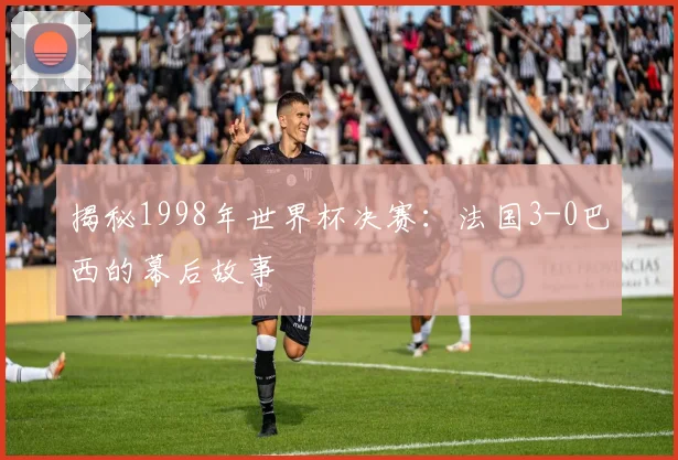 揭秘1998年世界杯决赛:法国3-0巴西的幕后故事