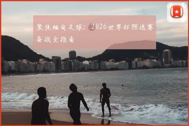 聚焦缅甸足球：2026世界杯预选赛备战全指南